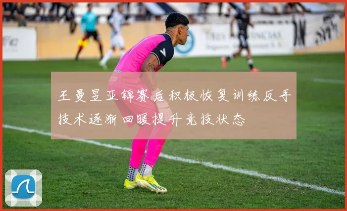 王曼昱亚锦赛后积极恢复训练反手技术逐渐回暖提升竞技状态
