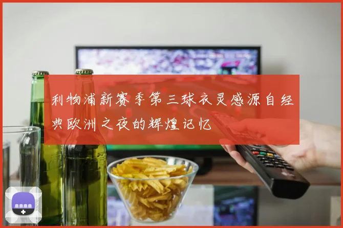 利物浦新赛季第三球衣灵感源自经典欧洲之夜的辉煌记忆
