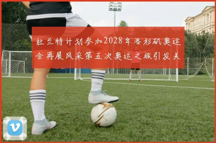 杜兰特计划参加2028年洛杉矶奥运会再展风采第五次奥运之旅引发关注