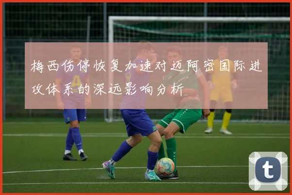 梅西伤停恢复加速对迈阿密国际进攻体系的深远影响分析