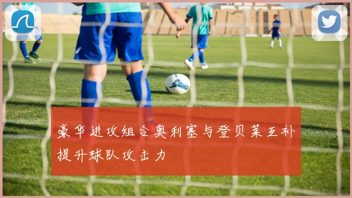 豪华进攻组合奥利塞与登贝莱互补提升球队攻击力