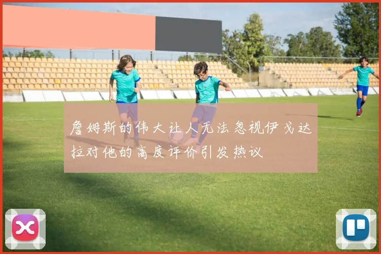 詹姆斯的伟大让人无法忽视伊戈达拉对他的高度评价引发热议