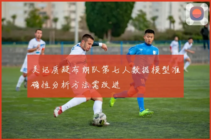 美记质疑布朗队第七人数据模型准确性分析方法需改进