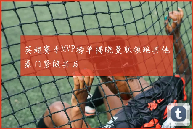 英超赛季MVP榜单揭晓曼联领跑其他豪门紧随其后