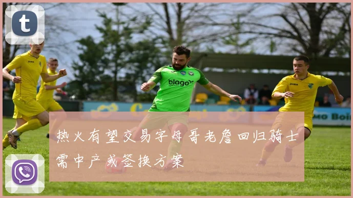 热火有望交易字母哥老詹回归骑士需中产或签换方案