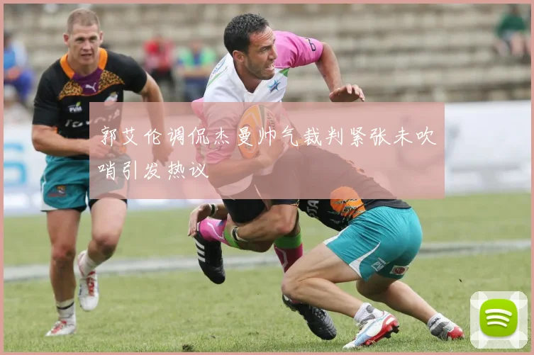 郭艾伦调侃杰曼帅气裁判紧张未吹哨引发热议