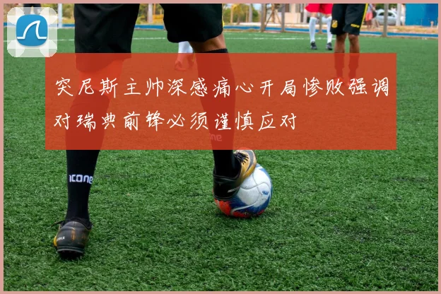 突尼斯主帅深感痛心开局惨败强调对瑞典前锋必须谨慎应对