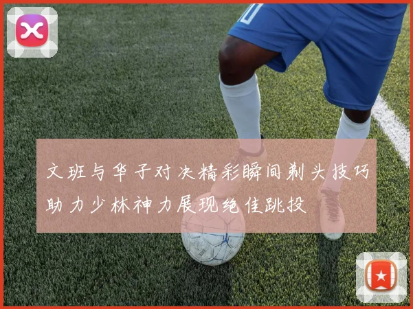 文班与华子对决精彩瞬间剃头技巧助力少林神力展现绝佳跳投