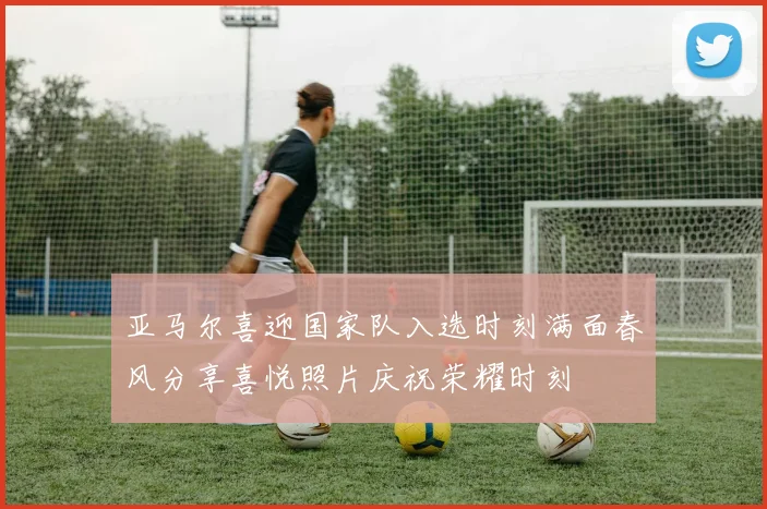 亚马尔喜迎国家队入选时刻满面春风分享喜悦照片庆祝荣耀时刻