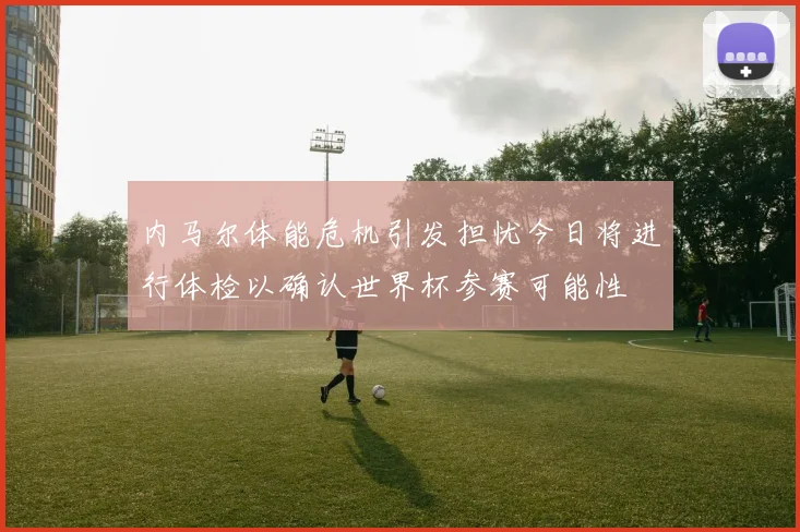 内马尔体能危机引发担忧今日将进行体检以确认世界杯参赛可能性