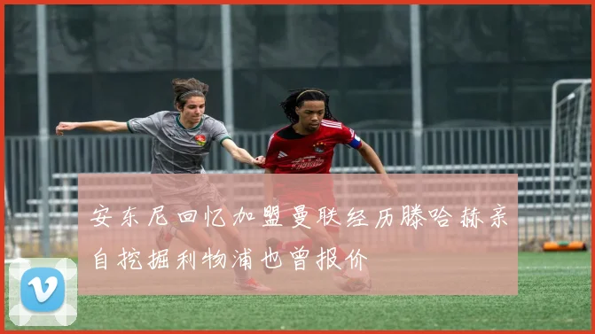 安东尼回忆加盟曼联经历滕哈赫亲自挖掘利物浦也曾报价
