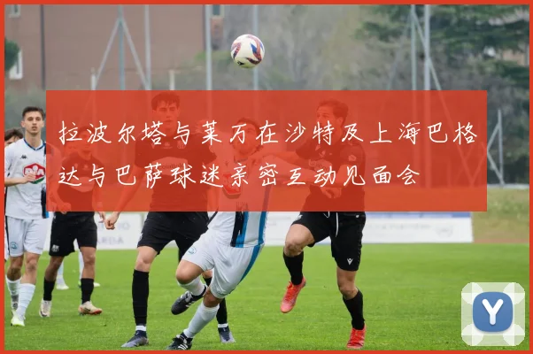 拉波尔塔与莱万在沙特及上海巴格达与巴萨球迷亲密互动见面会