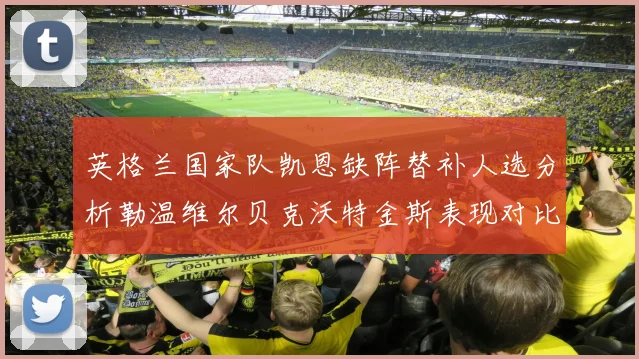 英格兰国家队凯恩缺阵替补人选分析勒温维尔贝克沃特金斯表现对比