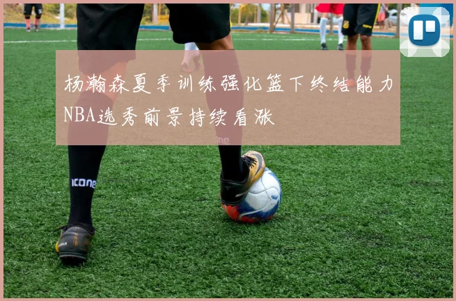 杨瀚森夏季训练强化篮下终结能力NBA选秀前景持续看涨