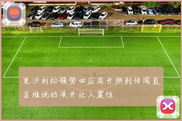 里沙利松强势回应离开热刺传闻直言谁说的滚开让人震惊