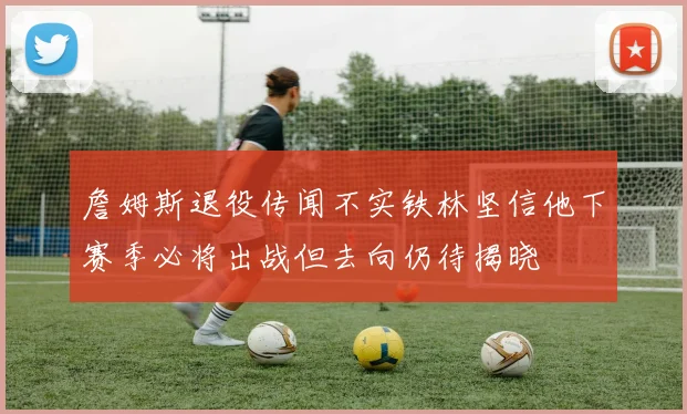 詹姆斯退役传闻不实铁林坚信他下赛季必将出战但去向仍待揭晓