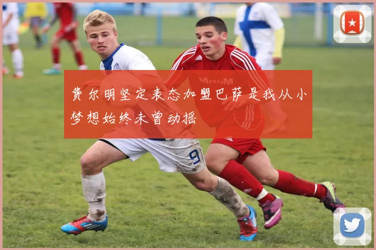 费尔明坚定表态加盟巴萨是我从小梦想始终未曾动摇