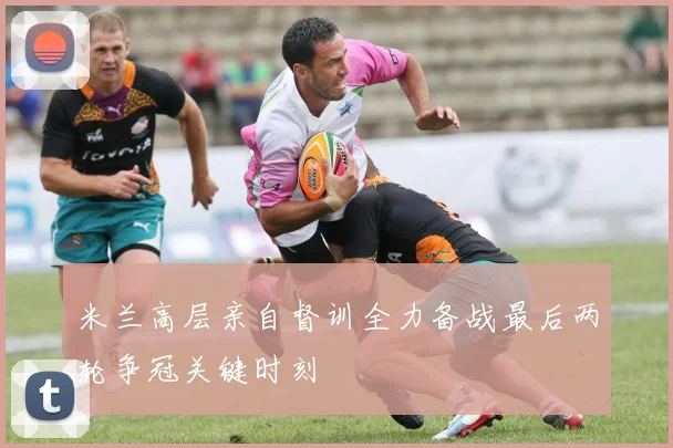 米兰高层亲自督训全力备战最后两轮争冠关键时刻
