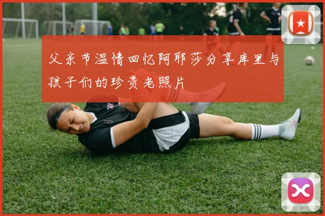 父亲节温情回忆阿耶莎分享库里与孩子们的珍贵老照片