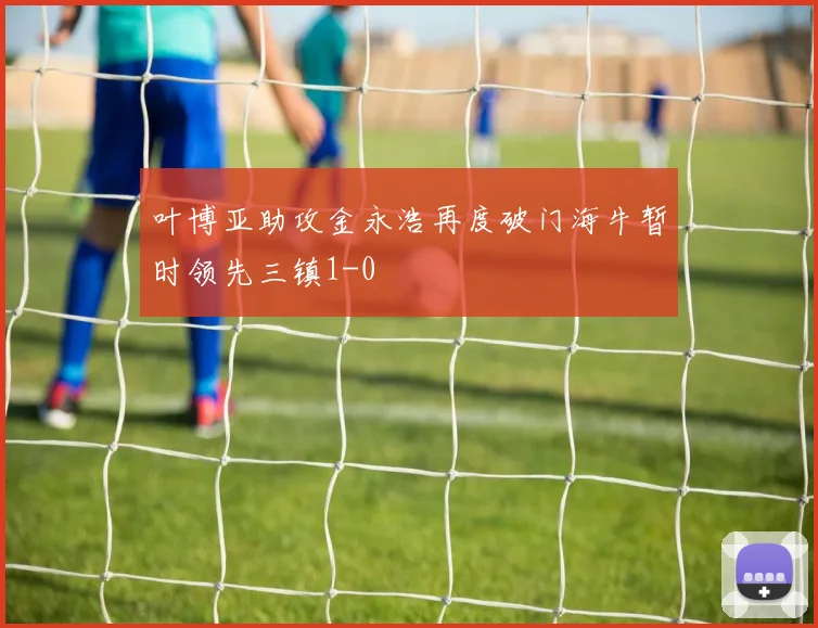 叶博亚助攻金永浩再度破门海牛暂时领先三镇1-0