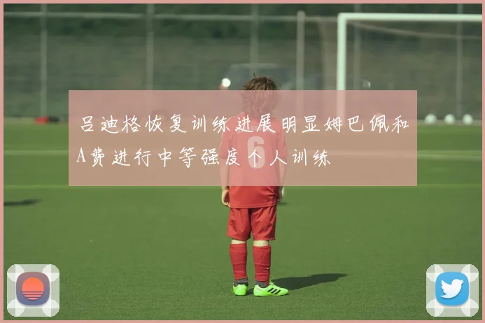 吕迪格恢复训练进展明显姆巴佩和A费进行中等强度个人训练