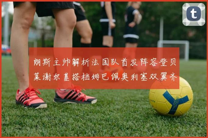 朗斯主帅解析法国队首发阵容登贝莱谢尔基搭档姆巴佩奥利塞双翼齐飞