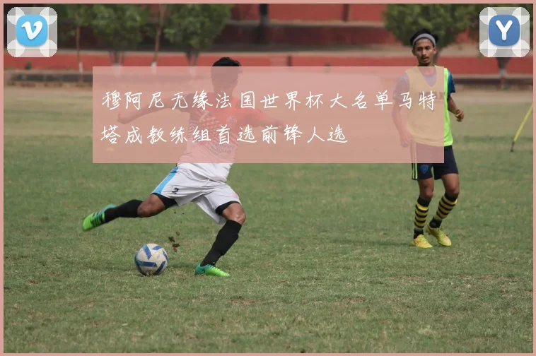 穆阿尼无缘法国世界杯大名单马特塔成教练组首选前锋人选