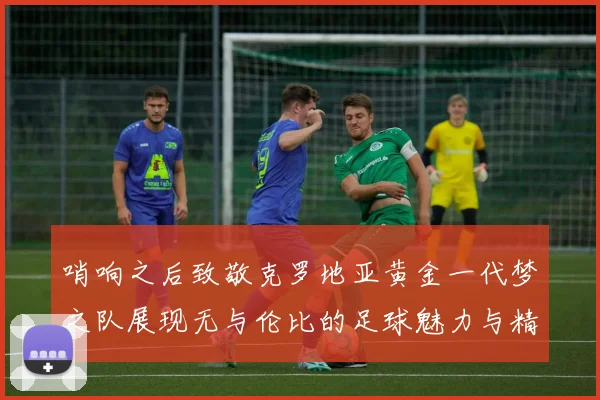 哨响之后致敬克罗地亚黄金一代梦之队展现无与伦比的足球魅力与精神