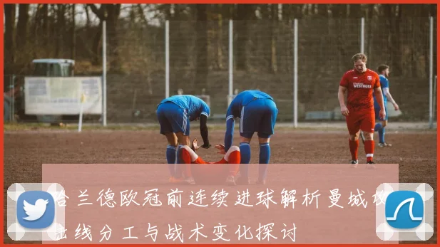 哈兰德欧冠前连续进球解析曼城攻击线分工与战术变化探讨