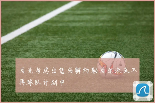 马竞考虑出售或解约勒马尔未来不再球队计划中