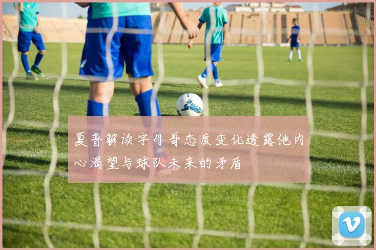 夏普解读字母哥态度变化透露他内心渴望与球队未来的矛盾