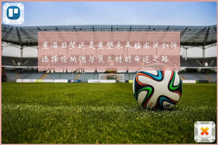 重温旧梦还是重塑未来猛龙该如何选择伦纳德与莫兰特的命运之路