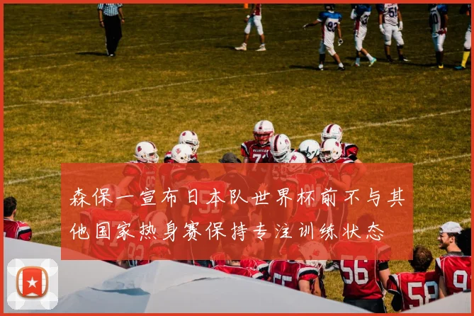 森保一宣布日本队世界杯前不与其他国家热身赛保持专注训练状态
