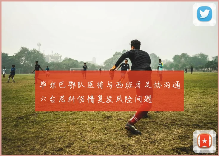 毕尔巴鄂队医将与西班牙足协沟通六台尼科伤情复发风险问题