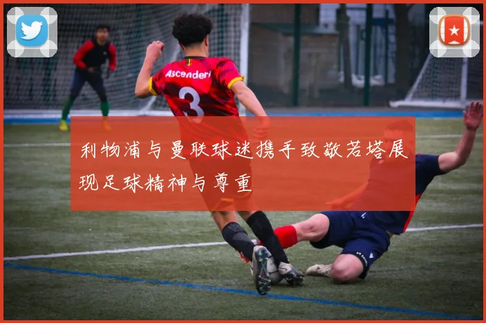 利物浦与曼联球迷携手致敬若塔展现足球精神与尊重